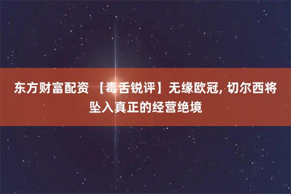 东方财富配资 【毒舌锐评】无缘欧冠, 切尔西将坠入真正的经营绝境