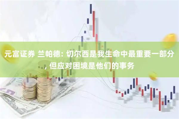 元富证券 兰帕德: 切尔西是我生命中最重要一部分, 但应对困境是他们的事务
