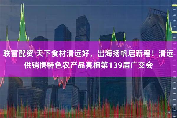 联富配资 天下食材清远好，出海扬帆启新程！清远供销携特色农产品亮相第139届广交会