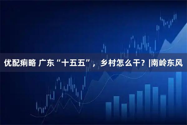 优配痢略 广东“十五五”，乡村怎么干？|南岭东风