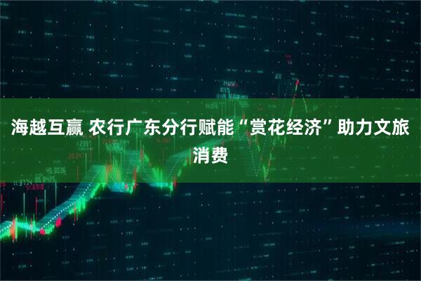 海越互赢 农行广东分行赋能“赏花经济”助力文旅消费